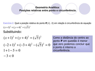 Geometria Analítica:  Posições relativas entre ponto e circunferência. Exercício-2:  Qual a posição relativa do ponto  P (-2, -3) em relação à circunferência de equação  Como a distância do centro ao ponto  P  em questão é menor que zero podemos concluir que o ponto é interno a circunferência. Substituindo: 