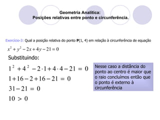 Geometria Analítica:  Posições relativas entre ponto e circunferência. Exercício-3:  Qual a posição relativa do ponto  P (1, 4) em relação à circunferência de equação Substituindo: Nesse caso a distância do ponto ao centro é maior que o raio concluímos então que o ponto é externo à circunferência 