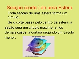 Secção (corte ) de uma Esfera Toda secção de uma esfera forma um círculo. Se o corte passa pelo centro da esfera, a seção será um círculo máximo; e nos demais casos, a cortará segundo um círculo menor.              