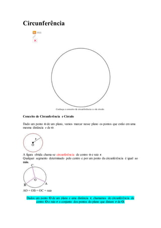 Circunferência 
Conheça o conceito de circunferência e o de círculo. 
Conceito de Circunferência e Círculo 
Dado um ponto O de um plano, vamos marcar nesse plano os pontos que estão em uma 
mesma distância r de O: 
A figura obtida chama-se circunferência de centro O e raio r. 
Qualquer segmento determinado pelo centro e por um ponto da circunferência é igual ao 
raio. 
AO = OB = OC = raio 
Dados um ponto O de um plano e uma distância r, chamamos de circunferência de 
centro O e raio r o conjunto dos pontos do plano que distam r de O. 
 