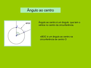 Ângulo ao centro 
Ângulo ao centro é um ângulo que tem o vértice no centro da circunferência. 
arco 
∢BOC é um ângulo ao centro na circunferência de centro O  