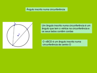 Ângulo inscrito numa circunferência 
Um ângulo inscrito numa circunferência é um ângulo que tem o vértice na circunferência e os seus lados contêm cordas 
O ∢BCD é um ângulo inscrito numa circunferência de centro O  