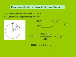 Comprimento de um arco de circunferência 
70º 
O circulo seguinte tem centro O e raio 5 cm. 
1.1. Determina o comprimento do arco BC. 
70º ______ x 
360º______ 2 5 
 
 
360 
7010 
x   
x  6,11cm 
 