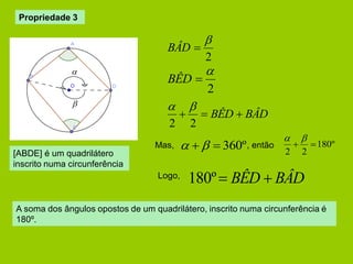 Propriedade 3 
2 
 
BÊD  
2 
 
BÂD  
  BÊD  BÂD 
2 2 
  
   360º 180º 
2 2 
  
  
Mas, 
180º BÊD  BÂD 
, então 
Logo, 
A soma dos ângulos opostos de um quadrilátero, inscrito numa circunferência é 
180º. 
 
 
[ABDE] é um quadrilátero 
inscrito numa circunferência 
 