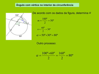 Ângulo com vértice no interior da circunferência 
De acordo com os dados da figura, determina  
50º 
2 
100º 
m   
30º 
2 
60º 
n   
  50º30º 80º 
Outro processo: 
80º 
2 
160º 
2 
100º 60º 
  
 
  
 