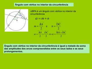 Ângulo com vértice no interior da circunferência 
∢BPA é um ângulo com vértice no interior da 
circunferência 
  m n 
2 
DC 
e n 
2 
  
BA 
m 
2 
BA DC 
2 2 
 
     
BA DC 
Ângulo com vértice no interior da circunferência é igual a metade da soma 
das amplitudes dos arcos compreendidos entre os seus lados e os seus 
prolongamentos. 
 