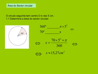 70º ________x 
360º _______ 52   
360 
70 52   
x  
Área do Sector circular 
O circulo seguinte tem centro O e raio 5 cm. 
1.1 Determina a área do sector circular. 
 
 
 
 
70º 
2 x 15,27cm 
 