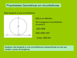 Propriedades Geométricas em circunferências 
Reta tangente a uma circunferência 
[DE] é um diâmetro 
AE é tangente à circunferência no ponto E 
AÊD=DÊB 
AÊD+DÊB=180º 
Então, DÊB=90º 
Qualquer reta tangente a uma circunferência é perpendicular ao raio que contém o ponto de tangência.  