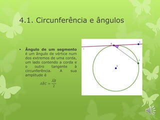 4.1. Circunferência e ângulos
 Ângulo de um segmento
é um ângulo de vértice num
dos extremos de uma corda,
um lado contendo a corda e
o outro tangente à
circunferência. A sua
amplitude é
𝐴 𝐵𝐶 =
𝐴𝐵
2
 