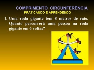 Uma roda gigante tem 8 metros de raio. Quanto percorrerá uma pessoa na roda gigante em 6 voltas?  COMPRIMENTO  CIRCUNFERÊNCIA PRATICANDO E APRENDENDO 