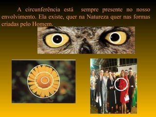A circunferência está  sempre presente no nosso envolvimento. Ela existe, quer na Natureza quer nas formas criadas pelo Homem.  