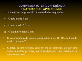 Calcule o comprimento da circunferência quando: O raio mede 7 cm O raio mede 2,5 cm  O diâmetro mede 3 cm O comprimento de uma circunferência é de 31, 40 cm. Quanto mede o seu raio? O pneu de um veículo, com 80 cm de diâmetro, ao dar uma volta completa percorre, aproximadamente, uma distância de quantos metros? COMPRIMENTO  CIRCUNFERÊNCIA PRATICANDO E APRENDENDO 