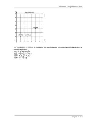 Interbits – SuperPro ® Web
27. (Unicamp 2011) O ponto de interseção das avenidas Brasil e Juscelino Kubitschek pertence à
região definida por
a) (x − 2)2 + (y − 6)2 ≤ 1.
b) (x − 1)2 + (y − 5)2 ≤ 2.
c) x ∈]1, 3[, y ∈]4, 6[.
d) x = 2, y ∈[5, 7].
Página 10 de 1
 