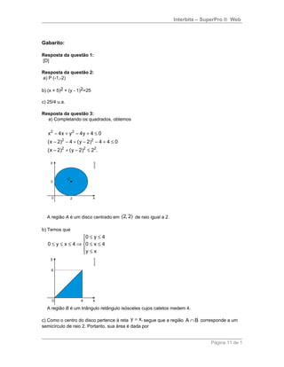 Interbits – SuperPro ® Web
Gabarito:
Resposta da questão 1:
[D]
Resposta da questão 2:
a) P (-1,-2)
b) (x + 5)2 + (y - 1)2=25
c) 25/4 u.a.
Resposta da questão 3:
a) Completando os quadrados, obtemos
2 2
2 2
2 2 2
x 4x y 4y 4 0
(x 2) 4 (y 2) 4 4 0
(x 2) (y 2) 2 .
− + − + ≤
− − + − − + ≤
− + − ≤
A região A é um disco centrado em (2, 2) de raio igual a 2.
b) Temos que
0 y 4
0 y x 4 0 x 4
y x
≤ ≤

≤ ≤ ≤ ⇒ ≤ ≤
 ≤
A região B é um triângulo retângulo isósceles cujos catetos medem 4.
c) Como o centro do disco pertence à reta y x,= segue que a região A B∩ corresponde a um
semicírculo de raio 2. Portanto, sua área é dada por
Página 11 de 1
 