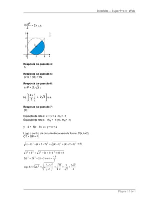 Interbits – SuperPro ® Web
2
2 2 u.a.
2
π π× =
Resposta da questão 4:
5.
Resposta da questão 5:
(01) + (08) = 09
Resposta da questão 6:
a) P = (3, 3 ).
b)
4
2 3
3
π  
+ ÷ 
  
u.a.
Resposta da questão 7:
[B]
Equação da reta r: x + y = 2 mr = -1
Equação da reta s ms = 1 (mr. ms= -1)
y – 2 = 1(x – 0) ⇔ y = x + 2
Logo o centro da circunferência será da forma C(k, k+2)
OT = OP = R
2222
)02()1()22()0( −++−=−++− KKkk = R
2
25
2
5
2
25
2
5
.22kRlogo
2
5
5222
4412
2
2
22
2222
===




 −
==
−
=⇔++=
++++−=+
kkkK
kkkkkk
Página 12 de 1
 