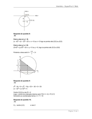 Interbits – SuperPro ® Web
Resposta da questão 8:
[B]
Com o eixo x( y = 0)
(x - 4)2 + (0 – 3)2 = 25 ⇔ x = 8 ou x = 0 logo os pontos são (0,0) ou (8,0)
Com o eixo y ( x = 0)
(0-4)2 + (y-3)2 = 25 ⇔ y = 0 ou y = 6, logo os pontos são (0,0) e (0,6)
Portanto a área será A = 24
2
8.6
=
Resposta da questão 9:
[A]
x2 – 6x + 9 + y2 – 10y + 25 = -30 + 9 + 25
(x – 3)2 + (x -5)2 = 4
Centro C(3,5) e raio R = 4
Logo, o ponto de ordenada máxima será: P(3, 5 + 2) = P( 3,7)
Somando as coordenadas temos: 3 + 7 = 10
Resposta da questão 10:
[A]
C1 : centro (4,3) e raio 2
Página 13 de 1
 