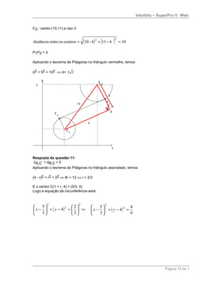 Interbits – SuperPro ® Web
C2 : centro (10,11) e raio 3
( ) ( ) 106114-10centrososentredistância
22
=−+=
P1P2 = d
Aplicando o teorema de Pitágoras no triângulo vermelho, temos
d2 + 52 = 102 ⇔ d= 35
P
1
P
2
O
1
O
2
5
1 0
d
P
x
y
Resposta da questão 11:
dA,C = dB,C = 5
Aplicando o teorema de Pitágoras no triângulo assinalado, temos:
(4 - r)2 = r2 + 22 ⇔ 8r = 12 ⇔ r = 2/3
E o centro C(1 + r, 4) = (5/3, 4)
Logo a equação da circunferência será:
( )
2
2
2
3
2
4
3
5






=−+





− yx ⇔ ( )
9
4
4
3
5 2
2
=−+





− yx
Página 14 de 1
 
