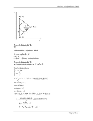 Interbits – SuperPro ® Web
A ( 1 ,1 )
B ( 1 ,7 )
C ( 5 ,4 )
r
4 - r
3
3
2
r
x
y
Resposta da questão 12:
[B]
Desenvolvendo a expressão, temos:
x2 + 2xy + y2 = x2 + y2
2xy = 0
x = 0 ou y = 0 (eixos perpendiculares)
Resposta da questão 13:
a) Equação da circunferência: x2 + y2 = 32
Resolvendo o sistema:





=
=+
x
y
yx
8
922
0899
8 24
2
2
=+−⇔=+ xx
x
x Resolvendo, temos:
122 =⇔= yx
122 =⇔−= yx
221 =⇔= yx
221 =⇔−= yx
Logo A( 22 ,1) ; B(1, 22 ); C(-1, 22 ) e D(- 22 ,1)
A1 = 7
2
)122).(242(
=
−+ (área do trapézio)
A2 = 22
2
1.24
=
A = A1+ A2 ⇔ A = 7 + 22
Página 15 de 1
 