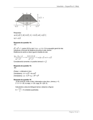 Interbits – SuperPro ® Web
Respostas:
( ) ( ) ( ) ( )a) A 2 2; 1 , B 1; 2 2 , C 1; 2 2 e D 2 2; 1
b) 7 2 2
− −
+
Resposta da questão 14:
[C]
x2 + y2 = 1, centro (0,0) e raio 1 e x – y + b = 0 é a equação geral da reta
Utilizando a fórmula da distância de ponto à reta, temos:
Distância do centro a reta é igual à medida do raio
1
11
0.10.1
2222
=
+
++
⇔=
+
++ b
r
ba
cbyax oo
22 ±=⇔=⇔ bb
Considerando somente o b positivo temos b = 2
Resposta da questão 15:
[D]
(Falsa) - o diâmetro é 4cm
(Verdadeira) - A = π.22 = 4π cm2
(Verdadeira) - (x – 0 )2 +( y – 02 = 22
Resposta da questão 16:
a) No ponto B, onde a reta r intercepta o eixo dos x, temos y = 0,
3 . 0 + x = 20, ou seja, x = 20. Logo, B = (20, 0).
Calculando a área do triângulo temos: (observe a figura)
A = 30
2
4.15
= unidades quadradas.
Página 16 de 1
 