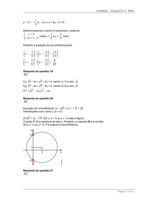 Interbits – SuperPro ® Web
y – 0 =
1
3
− (x – 2) ⇔ x + 3y – 2 = 0
Determinaremos o ponto A resolvendo o sistema:



=++
=
023
3
yx
xy
onde x =
1
5
e y =
3
5
(raio)
Portanto a equação da circunferência será:
2 2 2
2 2
1 3 3
x – y –
5 5 5
1 3 9
x – y –
5 5 25
     
+ = ÷  ÷  ÷
     
   
+ = ÷  ÷
   
Resposta da questão 19:
[D]
C1: x2 – 2x + y2 – 2y = 0 centro (1,1) e raio 2
C2: x2 – 4x + y2 – 4y = 0 centro (2,2) e raio 8
A = ( ) ( ) ππ 62.8
22
=−
Resposta da questão 20:
[D]
Equação da circunferência: (x – 3)2 + ( y – 1 )2 = 25
Intersecções com o eixo y .(x = 0 )
(0-3)2 + (y – 1)2 =25 ⇔ y = 5 ou y = -3 (veja a figura)
O ponto P (0,a) pertence ao eixo y. Portanto, a resposta D é a correta;
Se a < -3 ou a > 5, P é externo à circunferência.
Resposta da questão 21:
[C]
Página 18 de 1
 