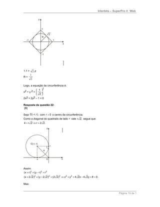 Interbits – SuperPro ® Web
1.1 = R.2
R =
2
1
Logo, a equação da circunferência é:
x2 + y 2 =
2
1
2
 
 ÷
 
2x2 + 2y2 – 1 = 0
Resposta da questão 22:
[B]
Seja C( r, r),− com r 0> o centro da circunferência.
Como a diagonal do quadrado de lado r vale r 2, segue que:
4 r 2 r 2 2.= ⇒ =
Assim:
2 2 2
2 2 2 2 2
(x r) (y r) r
(x 2 2) (y 2 2) (2 2) x y 4 2x 4 2y 8 0.
+ + − =
+ + − = ⇒ + + − + =
Mas:
Página 19 de 1
 