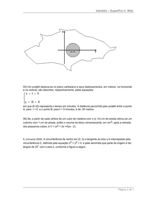 Interbits – SuperPro ® Web
04) Um projétil desloca-se no plano cartesiano e seus deslocamentos, em metros, na horizontal
e na vertical, são descritos, respectivamente, pelas equações:
x t 5
y 3t 6
= +


 = +
em que t(t ≥0) representa o tempo em minutos. A distância percorrida pelo projétil entre o ponto
A, para t = 0, e o ponto B, para t = 5 minutos, é de 20 metros.
08) Se, a partir de cada vértice de um cubo de madeira com x (x >2) cm de aresta retirou-se um
cubinho com 1 cm de aresta, então o volume do bloco remanescente, em cm3, após a retirada
dos pequenos cubos, é V = (x2 + 2x +4)(x - 2).
6. (Unicamp 2009) A circunferência de centro em (2, 0) e tangente ao eixo y é interceptada pela
circunferência C, definida pela equação x2 + y2 = 4, e pela semirreta que parte da origem e faz
ângulo de 30° com o eixo-x, conforme a figura a seguir.
Página 2 de 1
 