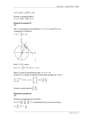 Interbits – SuperPro ® Web
2
4 2 2 2 2 2 2 2 2 8= × = × =
Portanto, a equação pedida é:
2 2
x y 2 8x 2 8y 8 0.+ + − + =
Resposta da questão 23:
[D]
Seja t a reta tangente à circunferência 2 2
x y 8+ = no ponto 0 0P(x , y ).
A equação de t é dada por:
0
0 0
0
x
y y (x x ).
y
− = − −
Para P (2, 2),= temos:
2
(t): y 2 (x 2) (t): y x 4.
2
− = − − ⇔ = − +
Seja Q o ponto de interseção das retas t e (r): y 2x.=
O ponto Q é a solução do sistema formado pelas equações de t e de r :
4
x
y x 4 4 83
2x x 4 Q , .
y 2x 8 3 3
y
3

== − +   
⇒ = − + ⇒ ⇒ =   ÷
=    =

Portanto, o ponto pedido é
4 8
, .
3 3
 
 ÷
 
Resposta da questão 24:
[D]
Dividindo a equação toda por 36, temos:
x2 + y2 +
mx ny 23
0
36 36 36
+ − = e considerando C(a,b) como centro temos:
m -n
a e b
72 72
−
= =
Página 20 de 1
 
