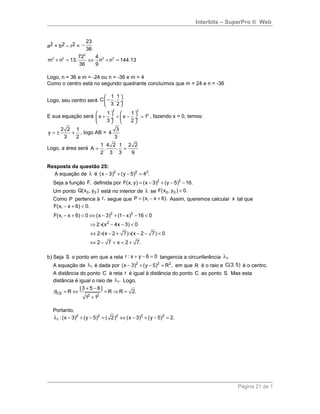 Interbits – SuperPro ® Web
a2 + b2 – r2 =
23
36
−
2
2 2 2 272 4
m n 13. n n 144.13
36 9
+ = ⇔ + =
Logo, n = 36 e m = -24 ou n = -36 e m = 4
Como o centro está no segundo quadrante concluímos que m = 24 e n = -36
Logo, seu centro será
1 1
C ,
3 2
 
− ÷
 
E sua equação será
2 2
21 1
x x 1
3 2
   
+ + − = ÷  ÷
   
, fazendo x = 0, temos:
2 2 1
y
3 2
= ± + , logo AB =
3
4
3
Logo, a área será
1 4 2 1 2 2
A . .
2 3 3 9
= =
Resposta da questão 25:
A equação de λ é 2 2 2
(x 3) (y 5) 4 .− + − =
Seja a função F, definida por 2 2
F(x, y) (x 3) (y 5) 16.= − + − −
Um ponto 0 0Q(x , y ) está no interior de λ se 0 0F(x , y ) 0.<
Como P pertence à r, segue que P (x, x 6).= − + Assim, queremos calcular x tal que
F(x, x 6) 0.− + <
2 2
2
F(x, x 6) 0 (x 3) (1 x) 16 0
2 (x 4x 3) 0
2 (x 2 7) (x 2 7) 0
2 7 x 2 7.
− + < ⇔ − + − − <
⇒ × − − <
⇔ × − + × − − <
⇔ − < < +
b) Seja S o ponto em que a reta + − =r : x y 6 0 tangencia a circunferência 1.λ
A equação de λ1 é dada por 2 2 2
(x 3) (y 5) R ,− + − = em que R é o raio e C(3, 5) é o centro.
A distância do ponto C à reta r é igual à distância do ponto C ao ponto S. Mas esta
distância é igual o raio de 1.λ Logo,
CS
2 2
| 3 5 6 |
d R R R 2.
1 1
+ −
= ⇔ = ⇒ =
+
Portanto,
λ − + − = ⇔ − + − =2 2 2 2 2
1 : (x 3) (y 5) ( 2) (x 3) (y 5) 2.
Página 21 de 1
 