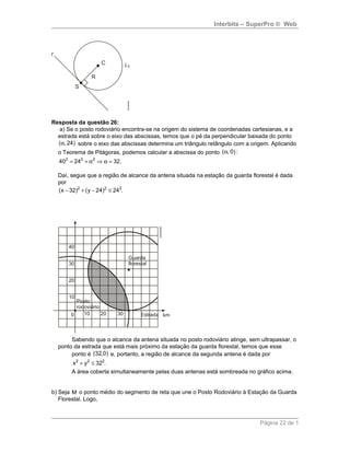 Interbits – SuperPro ® Web
Resposta da questão 26:
a) Se o posto rodoviário encontra-se na origem do sistema de coordenadas cartesianas, e a
estrada está sobre o eixo das abscissas, temos que o pé da perpendicular baixada do ponto
( , 24)α sobre o eixo das abscissas determina um triângulo retângulo com a origem. Aplicando
o Teorema de Pitágoras, podemos calcular a abscissa do ponto ( , 0):α
2 2 2
40 24 32.= + α ⇒ α =
Daí, segue que a região de alcance da antena situada na estação da guarda florestal é dada
por
2 2 2
(x 32) (y 24) 24 .− + − ≤
Sabendo que o alcance da antena situada no posto rodoviário atinge, sem ultrapassar, o
ponto da estrada que está mais próximo da estação da guarda florestal, temos que esse
ponto é (32,0) e, portanto, a região de alcance da segunda antena é dada por
2 2 2
x y 32 .+ ≤
A área coberta simultaneamente pelas duas antenas está sombreada no gráfico acima.
b) Seja M o ponto médio do segmento de reta que une o Posto Rodoviário à Estação da Guarda
Florestal. Logo,
Página 22 de 1
 
