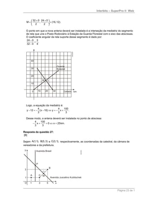 Interbits – SuperPro ® Web
32 0 24 0
M , (16,12).
2 2
+ + 
= = ÷
 
O ponto em que a nova antena deverá ser instalada é a interseção da mediatriz do segmento
de reta que une o Posto Rodoviário à Estação da Guarda Florestal com o eixo das abscissas.
O coeficiente angular da reta suporte desse segmento é dado por:
24 0 3
.
32 0 4
−
=
−
Logo, a equação da mediatriz é:
4 4 100
y 12 (x 16) y x .
3 3 3
− = − − ⇔ = − +
Desse modo, a antena deverá ser instalada no ponto de abscissa:
4 100
x 0 x 25km.
3 3
− + = ⇔ =
Resposta da questão 27:
[B]
Sejam A(1,1), B(5, 3) e C(3,1), respectivamente, as coordenadas da catedral, da câmara de
vereadores e da prefeitura.
Página 23 de 1
 