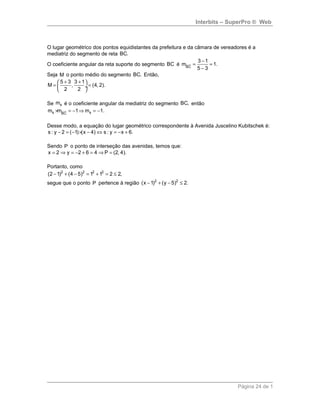 Interbits – SuperPro ® Web
O lugar geométrico dos pontos equidistantes da prefeitura e da câmara de vereadores é a
mediatriz do segmento de reta BC.
O coeficiente angular da reta suporte do segmento BC é BC
3 1
m 1.
5 3
−
= =
−
suur
Seja M o ponto médio do segmento BC. Então,
5 3 3 1
M , (4, 2).
2 2
+ + 
= = ÷
 
Se sm é o coeficiente angular da mediatriz do segmento BC, então
s sBC
m m 1 m 1.× = − ⇒ = −suur
Desse modo, a equação do lugar geométrico correspondente à Avenida Juscelino Kubitschek é:
s : y 2 ( 1) (x 4) s : y x 6.− = − × − ⇔ = − +
Sendo P o ponto de interseção das avenidas, temos que:
x 2 y 2 6 4 P (2, 4).= ⇒ = − + = ⇒ =
Portanto, como
2 2 2 2
(2 1) (4 5) 1 1 2 2,− + − = + = ≤
segue que o ponto P pertence à região 2 2
(x 1) (y 5) 2.− + − ≤
Página 24 de 1
 