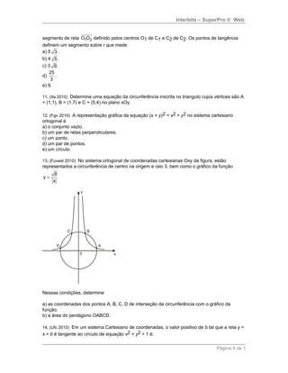 Interbits – SuperPro ® Web
segmento de reta 1 2O O definido pelos centros O1 de C1 e C2 de C2. Os pontos de tangência
definem um segmento sobre r que mede
a) 5 3 .
b) 4 5.
c) 3 6.
d)
25
.
3
e) 9.
11. (Ita 2010) Determine uma equação da circunferência inscrita no triangulo cujos vértices são A
= (1,1), B = (1,7) e C = (5,4) no plano xOy.
12. (Fgv 2010) A representação gráfica da equação (x + y)2 = x2 + y2 no sistema cartesiano
ortogonal é
a) o conjunto vazio.
b) um par de retas perpendiculares.
c) um ponto.
d) um par de pontos.
e) um círculo.
13. (Fuvest 2010) No sistema ortogonal de coordenadas cartesianas Oxy da figura, estão
representados a circunferência de centro na origem e raio 3, bem como o gráfico da função
8
y
x
=
Nessas condições, determine
a) as coordenadas dos pontos A, B, C, D de interseção da circunferência com o gráfico da
função.
b) a área do pentágono OABCD.
14. (Ufc 2010) Em um sistema Cartesiano de coordenadas, o valor positivo de b tal que a reta y =
x + b é tangente ao círculo de equação x2 + y2 = 1 é:
Página 4 de 1
 
