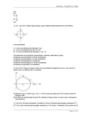 Interbits – SuperPro ® Web
a) 2
b) 1
c) 2
d)
1
2
e) 3
15. (G1 - cftsc 2010) Dada a figura abaixo cujas medidas estão expressas em centímetros,
e as proposições:
I – é uma circunferência de diâmetro 2 cm.
II – é uma circunferência de área 4 π cm².
III – é uma circunferência de equação x² + y² = 4.
Considerando as proposições apresentadas, assinale a alternativa correta:
a) Apenas as proposições I e III são verdadeiras.
b) Apenas as proposições I e II são verdadeiras.
c) Apenas a proposição III é verdadeira.
d) Apenas as proposições II e III são verdadeiras.
e) Apenas a proposição II é verdadeira.
16. (Ufpr 2010) A figura a seguir mostra uma circunferência tangente ao eixo y, com centro C
sobre o eixo x e diâmetro de 10 unidades.
a) Sabendo que A = (8,4) e que r: 3y + x = 20 é a reta que passa por A e B, calcule a área do
triângulo CAB.
b) Encontre as coordenadas do ponto D, indicado na figura acima, no qual a reta r intercepta a
circunferência.
17. (Ufu 2010) No plano cartesiano, considere o círculo S descrito pela equação cartesiana x2 +
y2 = 5 e a reta r descrita pela equação cartesiana y = 2x. Assim, r intersecta S nos pontos A e B.
Página 5 de 1
 