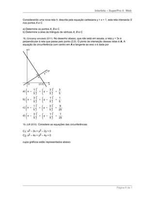 Interbits – SuperPro ® Web
Considerando uma nova reta h, descrita pela equação cartesiana y = x + 1, esta reta intersecta S
nos pontos A e C.
a) Determine os pontos A, B e C.
b) Determine a área de triângulo de vértices A, B e C.
18. (Unicamp simulado 2011) No desenho abaixo, que não está em escala, a reta y = 3x é
perpendicular à reta que passa pelo ponto (2,0). O ponto de interseção dessas retas é A. A
equação da circunferência com centro em A e tangente ao eixo x é dada por
a)
2 2
1 3 3
x – y – .
5 5 5
   
+ = ÷  ÷
   
b)
2 2
3 1 1
x – y – .
5 5 5
   
+ = ÷  ÷
   
c)
2 2
1 3 9
x – y – .
5 5 25
   
+ = ÷  ÷
   
d)
2 2
3 1 1
x – y – .
5 5 25
   
+ = ÷  ÷
   
19. (Uft 2010) Considere as equações das circunferências
C1: x2 – 2x + y2 – 2y = 0
C2: x2 – 4x + y2 – 4y = 0
cujos gráficos estão representados abaixo:
Página 6 de 1
 