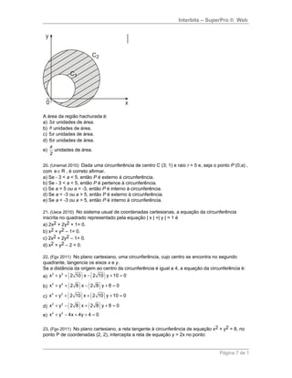 Interbits – SuperPro ® Web
A área da região hachurada é:
a) 3π unidades de área.
b) π unidades de área.
c) 5π unidades de área.
d) 6π unidades de área.
e)
2
π
unidades de área.
20. (Unemat 2010) Dada uma circunferência de centro C (3; 1) e raio r = 5 e, seja o ponto P (0;a) ,
com a R∈ , é correto afirmar.
a) Se - 3 < a < 5, então P é externo à circunferência.
b) Se - 3 < a < 5, então P é pertence à circunferência.
c) Se a = 5 ou a = -3, então P é interno à circunferência.
d) Se a < -3 ou a > 5, então P é externo à circunferência.
e) Se a < -3 ou a > 5, então P é interno à circunferência.
21. (Uece 2010) No sistema usual de coordenadas cartesianas, a equação da circunferência
inscrita no quadrado representado pela equação | x | +| y | = 1 é
a) 2x2 + 2y2 + 1= 0.
b) x2 + y2 – 1= 0.
c) 2x2 + 2y2 – 1= 0.
d) x2 + y2 – 2 = 0.
22. (Fgv 2011) No plano cartesiano, uma circunferência, cujo centro se encontra no segundo
quadrante, tangencia os eixos x e y.
Se a distância da origem ao centro da circunferência é igual a 4, a equação da circunferência é:
a) ( ) ( )2 2
x y 2 10 x 2 10 y 10 0+ + − + =
b) ( ) ( )2 2
x y 2 8 x 2 8 y 8 0+ + − + =
c) ( ) ( )2 2
x y 2 10 x 2 10 y 10 0+ + + + =
d) ( ) ( )2 2
x y 2 8 x 2 8 y 8 0+ − + + =
e)
2 2
x y 4x 4y 4 0+ − + + =
23. (Fgv 2011) No plano cartesiano, a reta tangente à circunferência de equação x2 + y2 = 8, no
ponto P de coordenadas (2, 2), intercepta a reta de equação y = 2x no ponto:
Página 7 de 1
 