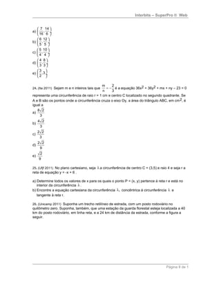 Interbits – SuperPro ® Web
a)
7 14
,
16 6
 
 ÷
 
b)
6 12
,
5 5
 
 ÷
 
c)
5 10
,
4 4
 
 ÷
 
d)
4 8
,
3 3
 
 ÷
 
e)
3
,3
2
 
 ÷
 
24. (Ita 2011) Sejam m e n inteiros tais que
m 2
n 3
= − é a equação 36x2 + 36y2 + mx + ny – 23 = 0
representa uma circunferência de raio r = 1 cm e centro C localizado no segundo quadrante. Se
A e B são os pontos onde a circunferência cruza o eixo Oy, a área do triângulo ABC, em cm2, é
igual a
a)
8 2
3
b)
4 2
3
c)
2 2
3
d)
2 2
9
e)
2
9
25. (Ufjf 2011) No plano cartesiano, seja λ a circunferência de centro C = (3,5) e raio 4 e seja r a
reta de equação y = -x + 6 .
a) Determine todos os valores de x para os quais o ponto P = (x, y) pertence à reta r e está no
interior da circunferência λ .
b) Encontre a equação cartesiana da circunferência 1λ concêntrica à circunferência λ e
tangente à reta r.
26. (Unicamp 2011) Suponha um trecho retilíneo de estrada, com um posto rodoviário no
quilômetro zero. Suponha, também, que uma estação da guarda florestal esteja localizada a 40
km do posto rodoviário, em linha reta, e a 24 km de distância da estrada, conforme a figura a
seguir.
Página 8 de 1
 