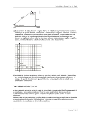Interbits – SuperPro ® Web
a) Duas antenas de rádio atendem a região. A área de cobertura da primeira antena, localizada
na estação da guarda florestal, corresponde a um círculo que tangencia a estrada. O alcance
da segunda, instalada no posto rodoviário, atinge, sem ultrapassar, o ponto da estrada que
está mais próximo da estação da guarda florestal. Explicite as duas desigualdades que
definem as regiões circulares cobertas por essas antenas, e esboce essas regiões no gráfico
abaixo, identificando a área coberta simultaneamente pelas duas antenas.
b) Pretende-se substituir as antenas atuais por uma única antena, mais potente, a ser instalada
em um ponto da estrada, de modo que as distâncias dessa antena ao posto rodoviário e à
estação da guarda florestal sejam iguais. Determine em que quilômetro da estrada essa
antena deve ser instalada.
TEXTO PARA A PRÓXIMA QUESTÃO:
A figura a seguir apresenta parte do mapa de uma cidade, no qual estão identificadas a catedral,
a prefeitura e a câmara de vereadores. Observe que o quadriculado não representa os
quarteirões da cidade, servindo apenas para a localização dos pontos e retas no plano
cartesiano.
Nessa cidade, a Avenida Brasil é formada pelos pontos equidistantes da catedral e da prefeitura,
enquanto a Avenida Juscelino Kubitschek (não mostrada no mapa) é formada pelos pontos
equidistantes da prefeitura e da câmara de vereadores.
Página 9 de 1
 