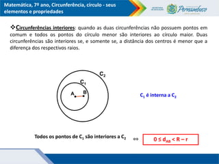 Matemática, 7º ano, Circunferência, círculo - seus
elementos e propriedades
B
Todos os pontos de C1 são interiores a C2 0 ≤ dAB < R – r
⇔
A
C1
C2
C1 é interna a C2
Circunferências interiores: quando as duas circunferências não possuem pontos em
comum e todos os pontos do círculo menor são interiores ao círculo maior. Duas
circunferências são interiores se, e somente se, a distância dos centros é menor que a
diferença dos respectivos raios.
 