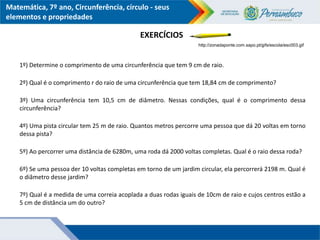 Matemática, 7º ano, Circunferência, círculo - seus
elementos e propriedades
EXERCÍCIOS
http://zonadaponte.com.sapo.pt/gifs/escola/esc003.gif
1º) Determine o comprimento de uma circunferência que tem 9 cm de raio.
2º) Qual é o comprimento r do raio de uma circunferência que tem 18,84 cm de comprimento?
3º) Uma circunferência tem 10,5 cm de diâmetro. Nessas condições, qual é o comprimento dessa
circunferência?
4º) Uma pista circular tem 25 m de raio. Quantos metros percorre uma pessoa que dá 20 voltas em torno
dessa pista?
5º) Ao percorrer uma distância de 6280m, uma roda dá 2000 voltas completas. Qual é o raio dessa roda?
6º) Se uma pessoa der 10 voltas completas em torno de um jardim circular, ela percorrerá 2198 m. Qual é
o diâmetro desse jardim?
7º) Qual é a medida de uma correia acoplada a duas rodas iguais de 10cm de raio e cujos centros estão a
5 cm de distância um do outro?
 