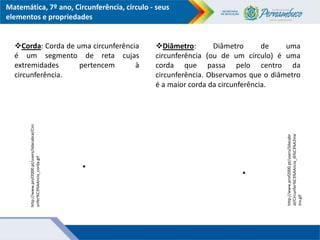 Matemática, 7º ano, Circunferência, círculo - seus
elementos e propriedades
Corda: Corda de uma circunferência
é um segmento de reta cujas
extremidades pertencem à
circunferência.
http://www.prof2000.pt/users/ildacabral/Circ
unfer%C3%AAncia_corda.gif
Diâmetro: Diâmetro de uma
circunferência (ou de um círculo) é uma
corda que passa pelo centro da
circunferência. Observamos que o diâmetro
é a maior corda da circunferência.
http://www.prof2000.pt/users/ildacabr
al/Circunfer%C3%AAncia_di%C3%A2me
tro.gif
 