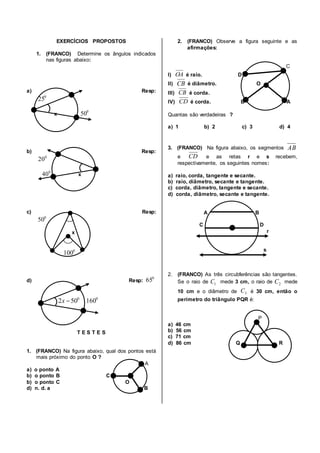 EXERCÍCIOS PROPOSTOS
1. (FRANCO) Determine os ângulos indicados
nas figuras abaixo:
a) Resp:
x
b) Resp:
x
c) Resp:
x
d) Resp:
T E S T E S
1. (FRANCO) Na figura abaixo, qual dos pontos está
mais próximo do ponto O ?
A
a) o ponto A
b) o ponto B C
b) o ponto C O
d) n. d. a B
2. (FRANCO) Observe a figura seguinte e as
afirmações:
C
I) é raio. D
II) é diâmetro. O
III) é corda.
IV) é corda. B A
Quantas são verdadeiras ?
a) 1 b) 2 c) 3 d) 4
3. (FRANCO) Na figura abaixo, os segmentos
e e as retas r e s recebem,
respectivamente, os seguintes nomes:
a) raio, corda, tangente e secante.
b) raio, diâmetro, secante e tangente.
c) corda, diâmetro, tangente e secante.
d) corda, diâmetro, secante e tangente.
A B
C D
r
s
2. (FRANCO) As três circubferências são tangentes.
Se o raio de mede 3 cm, o raio de mede
10 cm e o diâmetro de é 30 cm, então o
perímetro do triângulo PQR é:
P
a) 46 cm
b) 56 cm
c) 71 cm
d) 86 cm Q R
0
25
0
50
0
20
0
40
0
50
0
100
0
65
0
502 x 0
160
OA
CB
CB
CD
AB
CD
1C 2C
3C
 