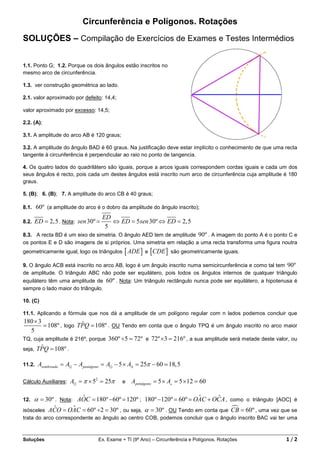 Circunferência e Polígonos. Rotações
SOLUÇÕES – Compilação de Exercícios de Exames e Testes Intermédios


1.1. Ponto G; 1.2. Porque os dois ângulos estão inscritos no
mesmo arco de circunferência.

1.3. ver construção geométrica ao lado.

2.1. valor aproximado por defeito: 14,4;

valor aproximado por excesso: 14,5;

2.2. (A);

3.1. A amplitude do arco AB é 120 graus;

3.2. A amplitude do ângulo BAD é 60 graus. Na justificação deve estar implícito o conhecimento de que uma recta
tangente à circunferência é perpendicular ao raio no ponto de tangencia.

4. Os quatro lados do quadrilátero são iguais, porque a arcos iguais correspondem cordas iguais e cada um dos
seus ângulos é recto, pois cada um destes ângulos está inscrito num arco de circunferência cuja amplitude é 180
graus.

5. (B); 6. (B); 7. A amplitude do arco CB é 40 graus;

8.1. 60º (a amplitude do arco é o dobro da amplitude do ângulo inscrito);
                                    ED
8.2.   ED = 2,5 . Nota: sen 30º =      ⇔ ED = 5sen 30º ⇔ ED = 2, 5
                                     5
8.3. A recta BD é um eixo de simetria. O ângulo AED tem de amplitude 90º . A imagem do ponto A é o ponto C e
os pontos E e D são imagens de si próprios. Uma simetria em relação a uma recta transforma uma figura noutra
geometricamente igual, logo os triângulos    [ ADE ] e [CDE ]    são geometricamente iguais.

9. O ângulo ACB está inscrito no arco AB, logo é um ângulo inscrito numa semicircunferência e como tal tem 90º
de amplitude. O triângulo ABC não pode ser equilátero, pois todos os ângulos internos de qualquer triângulo
equilátero têm uma amplitude de 60º . Nota: Um triângulo rectângulo nunca pode ser equilátero, a hipotenusa é
sempre o lado maior do triângulo.

10. (C)

11.1. Aplicando a fórmula que nos dá a amplitude de um polígono regular com n lados podemos concluir que
180 × 3                ˆ
        = 108º , logo TPQ = 108º . OU Tendo em conta que o ângulo TPQ é um ângulo inscrito no arco maior
   5
TQ, cuja amplitude é 216º, porque 360º ÷5 = 72º e 72º ×3 = 216º , a sua amplitude será metade deste valor, ou
       ˆ
seja, TPQ = 108º .

11.2.   Asombreada = A⊙ − Apentágono = A⊙ − 5 × A∆ = 25π − 60 ≃ 18, 5

Cálculo Auxiliares:   A⊙ = π × 52 = 25π     e   Apentágono = 5 × A△ = 5 ×12 = 60

12.                   ˆ                                           ˆ      ˆ
     α = 30º . Nota: AOC = 180º −60º = 120º ; 180º −120º = 60º = OAC + OCA , como o triângulo [AOC] é
            ˆ       ˆ
isósceles ACO = OAC = 60º ÷2 = 30º , ou seja, α = 30º . OU Tendo em conta que CB = 60º , uma vez que se
trata do arco correspondente ao ângulo ao centro COB, podemos concluir que o ângulo inscrito BAC vai ter uma



Soluções                         Ex. Exame + TI (9º Ano) – Circunferência e Polígonos. Rotações           1/2
 