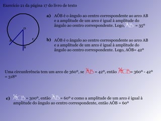 Exercício 21 da página 17 do livro de texto a) b) AÔB é o ângulo ao centro correspondente ao arco AB e a amplitude de um arco é igual à amplitude do ângulo ao centro correspondente. Logo, AÔB= 42º  c) AÔB é o ângulo ao centro correspondente ao arco AB e a amplitude de um arco é igual à amplitude do ângulo ao centro correspondente. Logo,  = 35º  Uma circunferência tem um arco de 360º, se  = 42º, então  = 360º - 42º = 318º = 300º, então  = 60º e como a amplitude de um arco é igual à amplitude do ângulo ao centro correspondente, então AÔB = 60º 