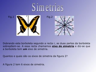 Simetrias Dobrando esta borboleta segundo a recta r, as duas partes da borboleta sobrepõem-se. A essa recta chamamos  eixo de simetria  e diz-se que a borboleta tem  um  eixo de simetria. Quantos e quais são os eixos de simetria da figura 2? A figura 2 tem 6 eixos de simetria. Fig.1 Fig.2 r r s t 