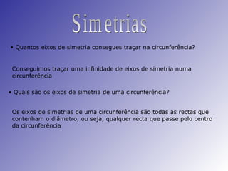 Simetrias Quantos eixos de simetria consegues traçar na circunferência? Conseguimos traçar uma infinidade de eixos de simetria numa circunferência Quais são os eixos de simetria de uma circunferência? Os eixos de simetrias de uma circunferência são todas as rectas que contenham o diâmetro, ou seja, qualquer recta que passe pelo centro da circunferência 