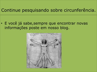Continue pesquisando sobre circunferência.E você já sabe,sempre que encontrar novas informações poste em nosso blog.