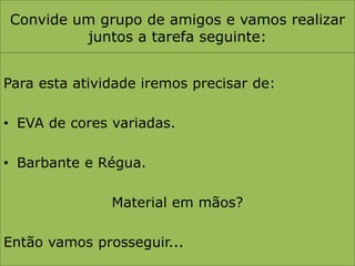 Convide um grupo de amigos e vamos realizar juntos a tarefa seguinte:Para esta atividade iremos precisar de:EVA de cores variadas.Barbante e Régua.Material em mãos?Então vamos prosseguir...