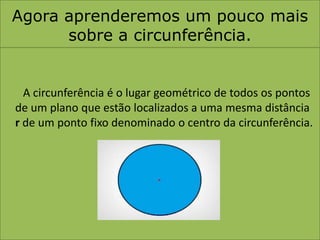 Agora aprenderemos um pouco mais sobre a circunferência.A circunferência é o lugar geométrico de todos os pontos de um plano que estão localizados a uma mesma distância r de um ponto fixo denominado o centro da circunferência.
