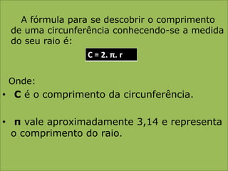       A fórmula para se descobrir o comprimento de uma circunferência conhecendo-se a medida do seu raio é:  Onde:C é o comprimento da circunferência.π vale aproximadamente 3,14 e representa   o comprimento do raio.