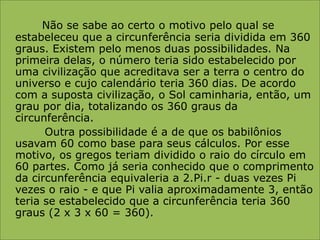 Não se sabe ao certo o motivo pelo qual se estabeleceu que a circunferência seria dividida em 360 graus. Existem pelo menos duas possibilidades. Na primeira delas, o número teria sido estabelecido por uma civilização que acreditava ser a terra o centro do universo e cujo calendário teria 360 dias. De acordo com a suposta civilização, o Sol caminharia, então, um grau por dia, totalizando os 360 graus da circunferência.           Outra possibilidade é a de que os babilônios usavam 60 como base para seus cálculos. Por esse motivo, os gregos teriam dividido o raio do círculo em 60 partes. Como já seria conhecido que o comprimento da circunferência equivaleria a 2.Pi.r - duas vezes Pi vezes o raio - e que Pi valia aproximadamente 3, então teria se estabelecido que a circunferência teria 360 graus (2 x 3 x 60 = 360).
